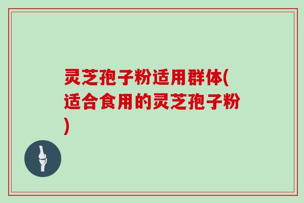 灵芝孢子粉适用群体(适合食用的灵芝孢子粉)