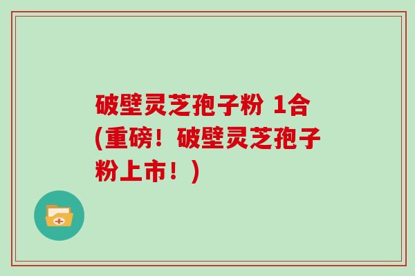 破壁灵芝孢子粉 1合(重磅！破壁灵芝孢子粉上市！)