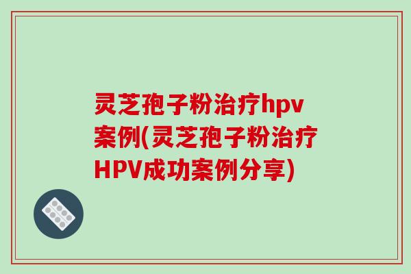 灵芝孢子粉hpv案例(灵芝孢子粉HPV成功案例分享)