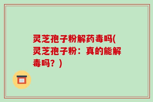 灵芝孢子粉解药毒吗(灵芝孢子粉：真的能吗？)