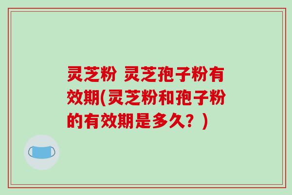 灵芝粉 灵芝孢子粉有效期(灵芝粉和孢子粉的有效期是多久？)