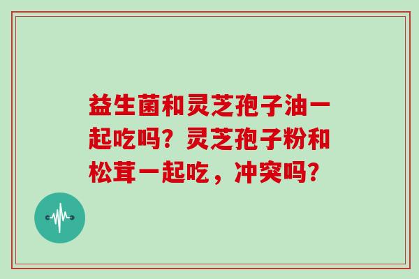 益生菌和灵芝孢子油一起吃吗？灵芝孢子粉和松茸一起吃，冲突吗？