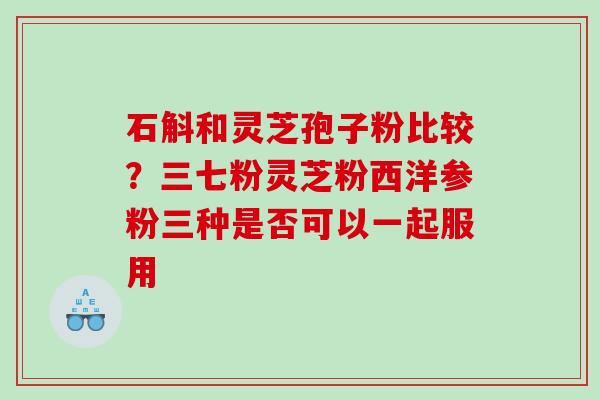 石斛和灵芝孢子粉比较？三七粉灵芝粉西洋参粉三种是否可以一起服用
