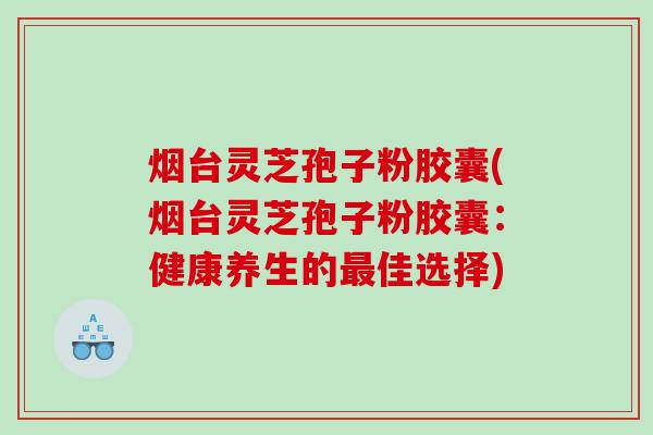 烟台灵芝孢子粉胶囊(烟台灵芝孢子粉胶囊：健康养生的佳选择)