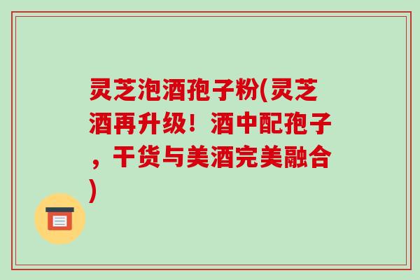 灵芝泡酒孢子粉(灵芝酒再升级！酒中配孢子，干货与美酒完美融合)