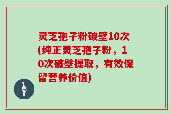 灵芝孢子粉破壁10次(纯正灵芝孢子粉，10次破壁提取，有效保留营养价值)