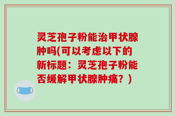 灵芝孢子粉能肿吗(可以考虑以下的新标题：灵芝孢子粉能否缓解肿痛？)