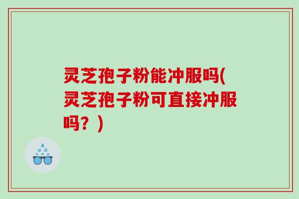 灵芝孢子粉能冲服吗(灵芝孢子粉可直接冲服吗？)
