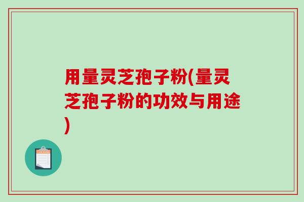 用量灵芝孢子粉(量灵芝孢子粉的功效与用途)