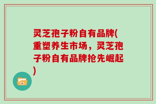 灵芝孢子粉自有品牌(重塑养生市场，灵芝孢子粉自有品牌抢先崛起)