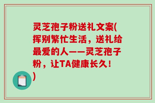 灵芝孢子粉送礼文案(挥别繁忙生活，送礼给爱的人——灵芝孢子粉，让TA健康长久！)