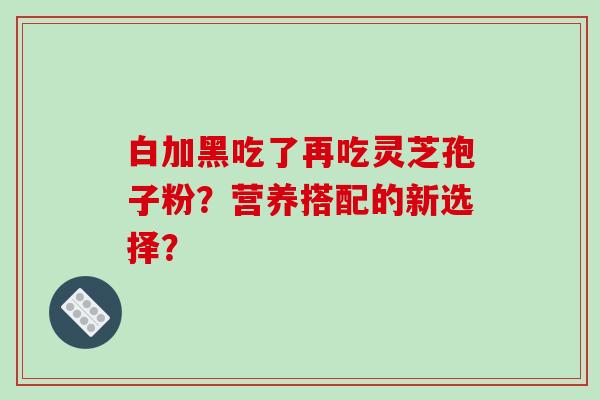 白加黑吃了再吃灵芝孢子粉？营养搭配的新选择？
