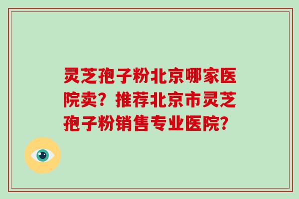 灵芝孢子粉北京哪家医院卖？推荐北京市灵芝孢子粉销售专业医院？