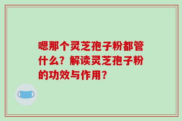 嗯那个灵芝孢子粉都管什么？解读灵芝孢子粉的功效与作用？