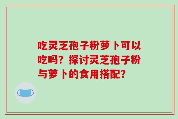 吃灵芝孢子粉萝卜可以吃吗？探讨灵芝孢子粉与萝卜的食用搭配？