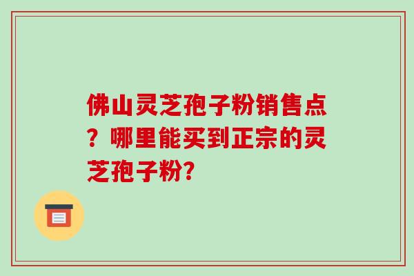 佛山灵芝孢子粉销售点？哪里能买到正宗的灵芝孢子粉？