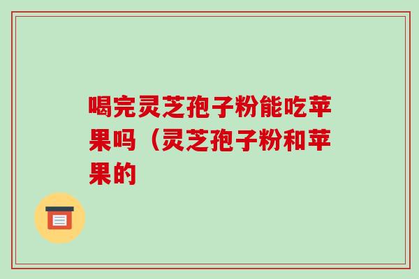 喝完灵芝孢子粉能吃苹果吗（灵芝孢子粉和苹果的
