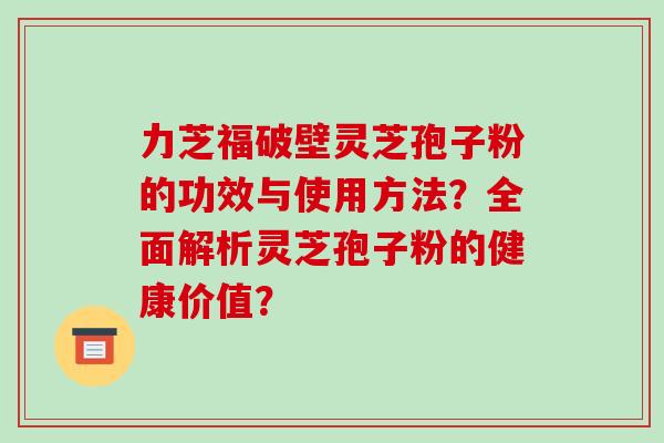力芝福破壁灵芝孢子粉的功效与使用方法？全面解析灵芝孢子粉的健康价值？