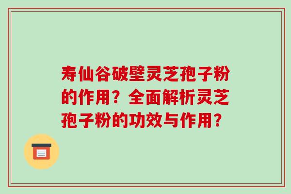 寿仙谷破壁灵芝孢子粉的作用？全面解析灵芝孢子粉的功效与作用？
