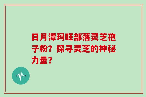 日月潭玛旺部落灵芝孢子粉？探寻灵芝的神秘力量？