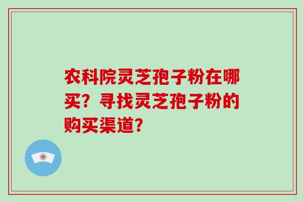 农科院灵芝孢子粉在哪买？寻找灵芝孢子粉的购买渠道？