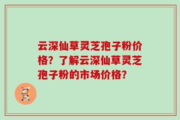 云深仙草灵芝孢子粉价格？了解云深仙草灵芝孢子粉的市场价格？
