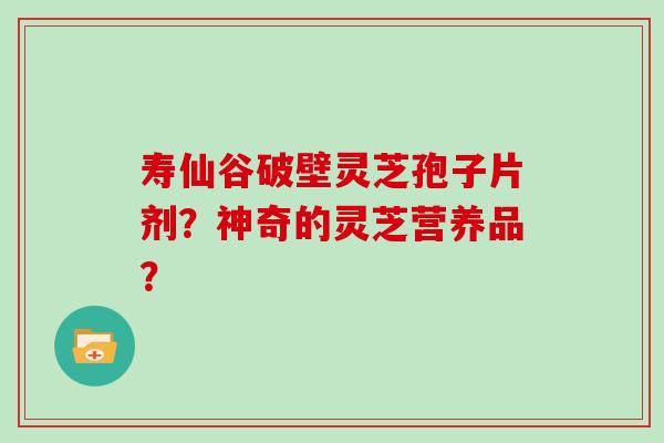 寿仙谷破壁灵芝孢子片剂？神奇的灵芝营养品？