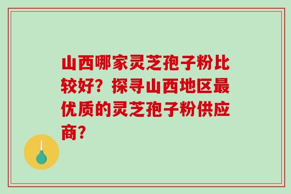 山西哪家灵芝孢子粉比较好？探寻山西地区优质的灵芝孢子粉供应商？