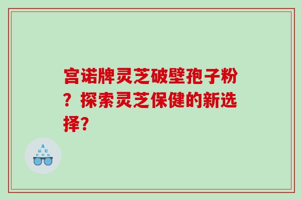 宫诺牌灵芝破壁孢子粉？探索灵芝保健的新选择？