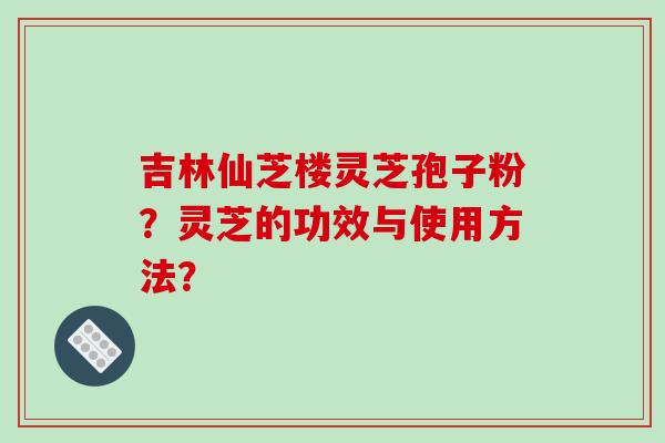 吉林仙芝楼灵芝孢子粉？灵芝的功效与使用方法？