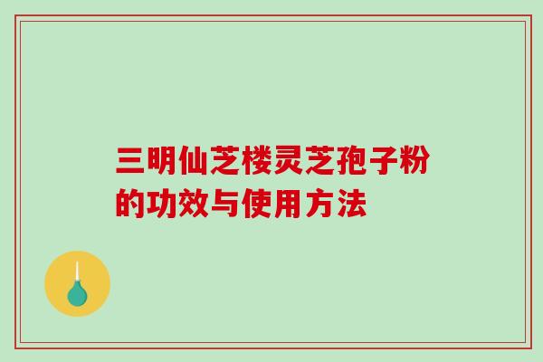三明仙芝楼灵芝孢子粉的功效与使用方法