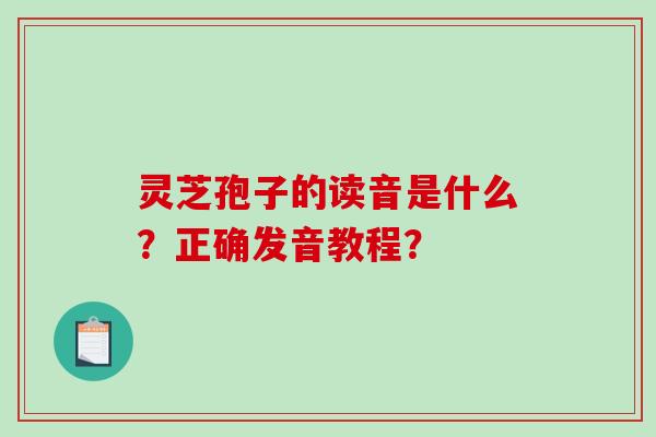 灵芝孢子的读音是什么？正确发音教程？