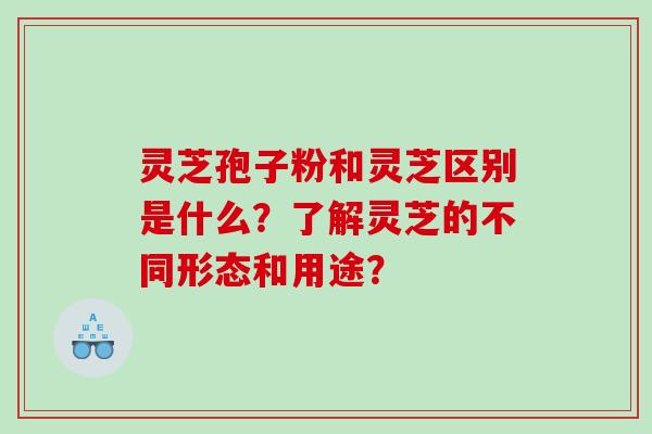 灵芝孢子粉和灵芝区别是什么？了解灵芝的不同形态和用途？