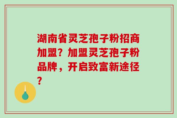 湖南省灵芝孢子粉招商加盟？加盟灵芝孢子粉品牌，开启致富新途径？