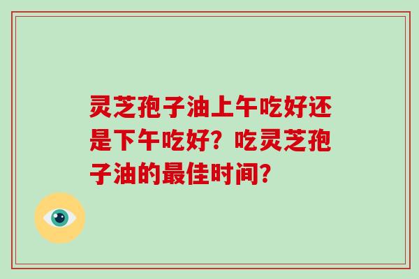 灵芝孢子油上午吃好还是下午吃好？吃灵芝孢子油的佳时间？