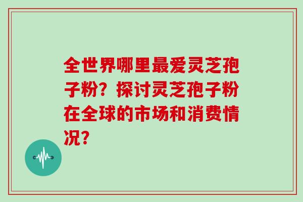 全世界哪里爱灵芝孢子粉？探讨灵芝孢子粉在全球的市场和消费情况？