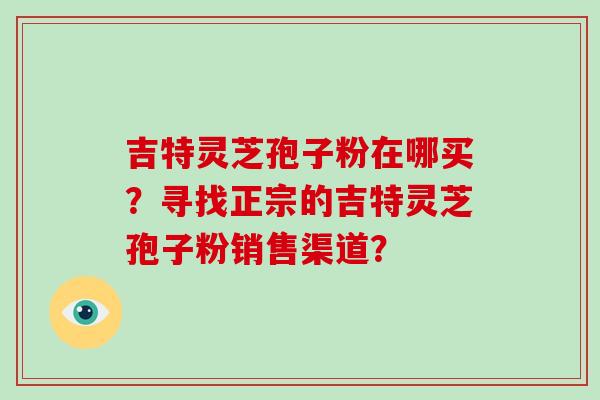 吉特灵芝孢子粉在哪买？寻找正宗的吉特灵芝孢子粉销售渠道？
