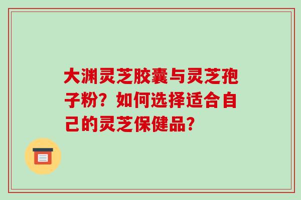 大渊灵芝胶囊与灵芝孢子粉？如何选择适合自己的灵芝保健品？