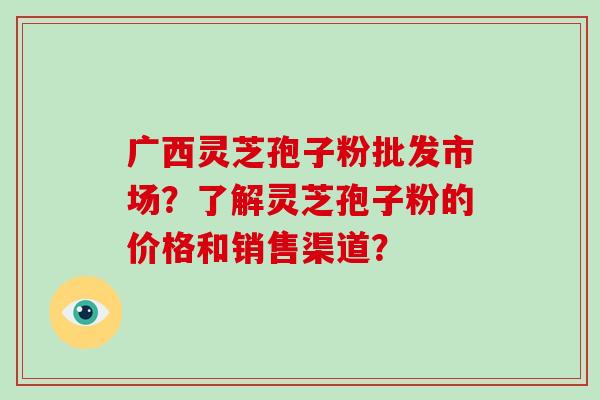 广西灵芝孢子粉批发市场？了解灵芝孢子粉的价格和销售渠道？
