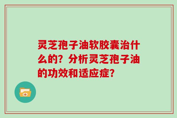 灵芝孢子油软胶囊什么的？分析灵芝孢子油的功效和适应症？