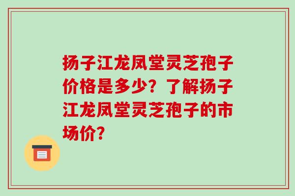 扬子江龙凤堂灵芝孢子价格是多少？了解扬子江龙凤堂灵芝孢子的市场价？