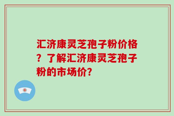 汇济康灵芝孢子粉价格？了解汇济康灵芝孢子粉的市场价？