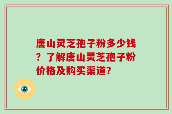 唐山灵芝孢子粉多少钱？了解唐山灵芝孢子粉价格及购买渠道？