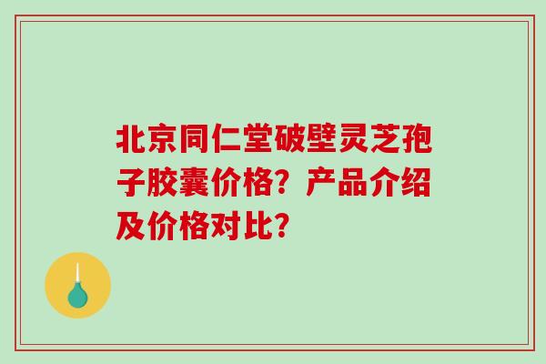 北京同仁堂破壁灵芝孢子胶囊价格？产品介绍及价格对比？