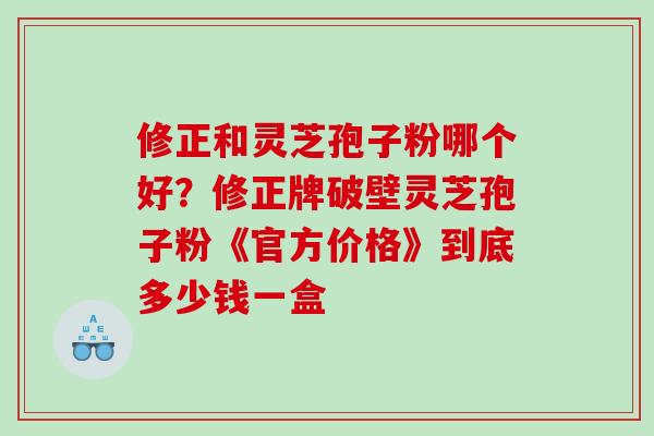 修正和灵芝孢子粉哪个好？修正牌破壁灵芝孢子粉《官方价格》到底多少钱一盒