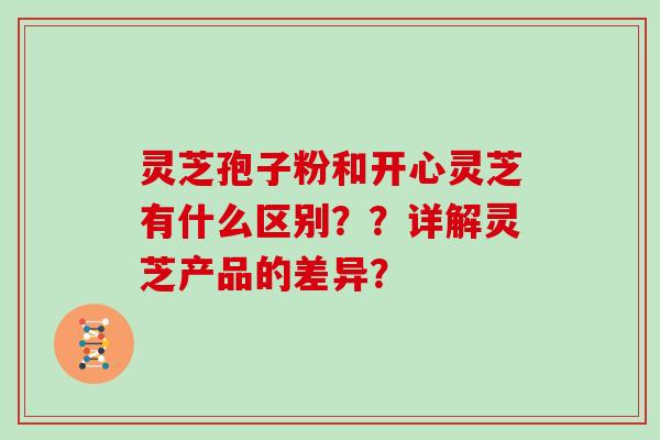 灵芝孢子粉和开心灵芝有什么区别？？详解灵芝产品的差异？
