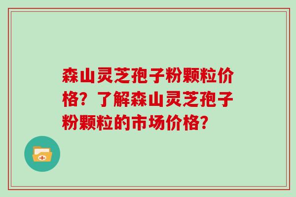 森山灵芝孢子粉颗粒价格？了解森山灵芝孢子粉颗粒的市场价格？
