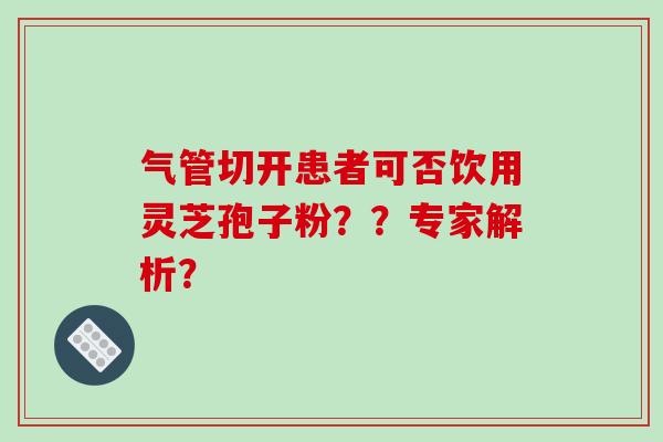 气管切开患者可否饮用灵芝孢子粉？？专家解析？