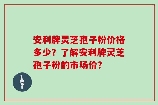 安利牌灵芝孢子粉价格多少？了解安利牌灵芝孢子粉的市场价？