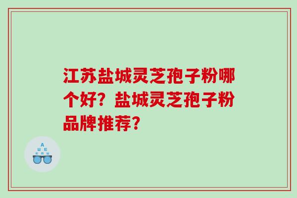 江苏盐城灵芝孢子粉哪个好？盐城灵芝孢子粉品牌推荐？